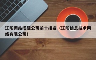 神木辽阳网站搭建公司前十排名（辽阳信息技术网络有限公司）
